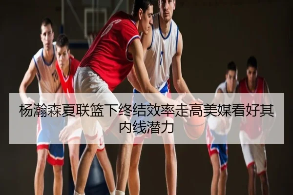 杨瀚森夏联篮下终结效率走高美媒看好其内线潜力