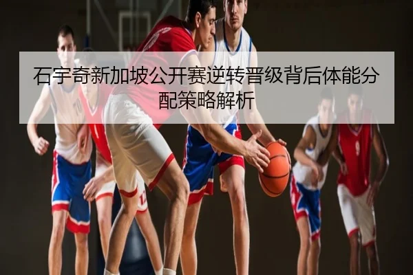石宇奇新加坡公开赛逆转晋级背后体能分配策略解析