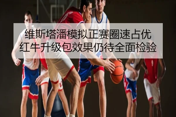 维斯塔潘模拟正赛圈速占优 红牛升级包效果仍待全面检验