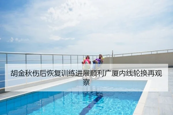 胡金秋伤后恢复训练进展顺利广厦内线轮换再观察