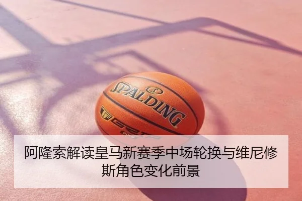 阿隆索解读皇马新赛季中场轮换与维尼修斯角色变化前景