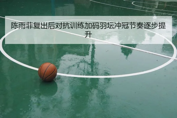陈雨菲复出后对抗训练加码羽坛冲冠节奏逐步提升